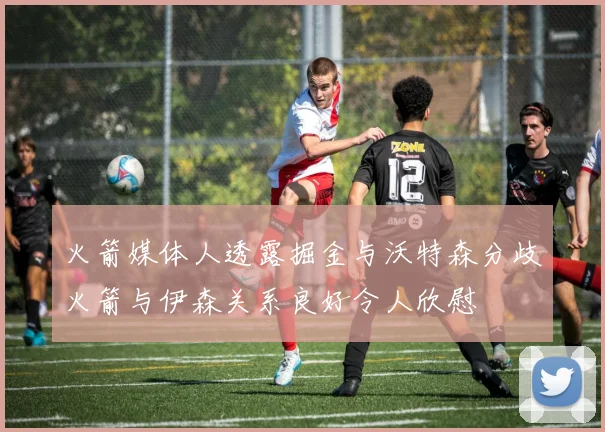 火箭媒体人透露掘金与沃特森分歧火箭与伊森关系良好令人欣慰