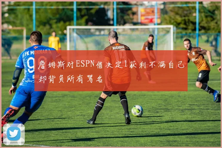 詹姆斯对ESPN借决定1获利不满自己却背负所有骂名
