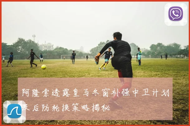 阿隆索透露皇马冬窗补强中卫计划及后防轮换策略揭秘